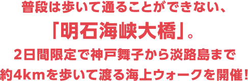 普段は歩いて通ることができない、「明石海峡大橋」。２日間限定で神戸舞子から淡路島まで約4kmを歩いて渡る海上ウォークを開催！